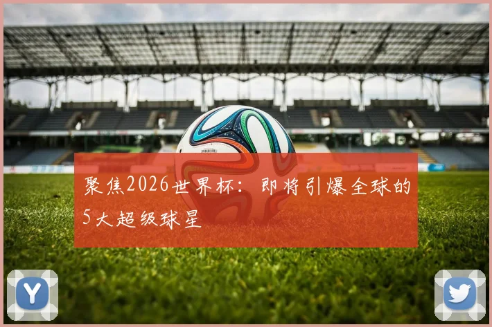 聚焦2026世界杯：即将引爆全球的5大超级球星