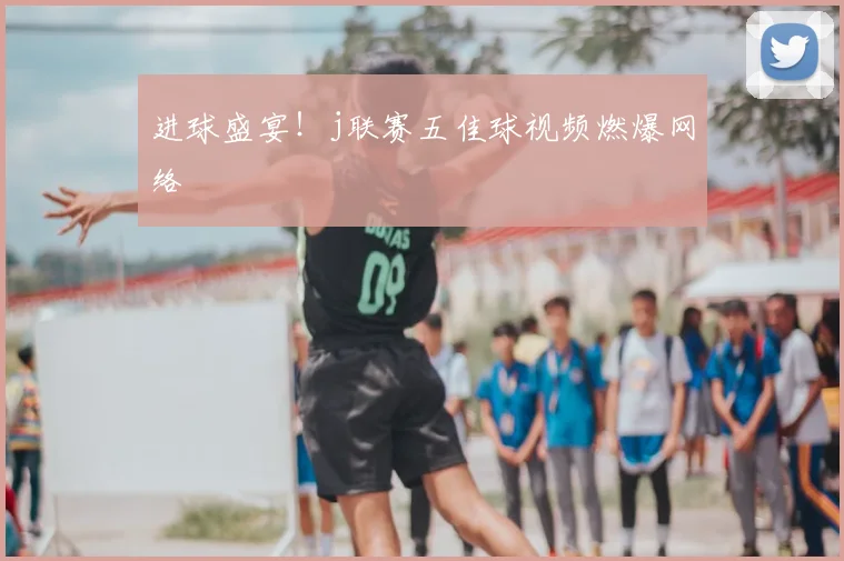 进球盛宴！j联赛五佳球视频燃爆网络