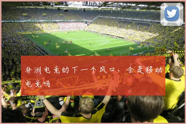 非洲电竞的下一个风口，会是移动电竞吗