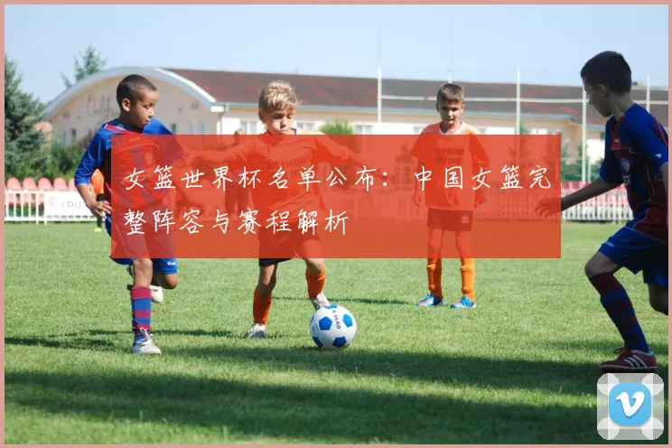 女篮世界杯名单公布:中国女篮完整阵容与赛程解析